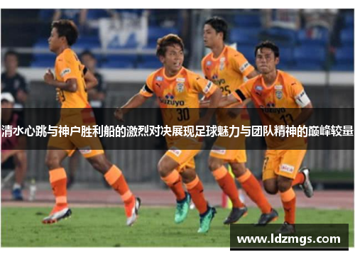 清水心跳与神户胜利船的激烈对决展现足球魅力与团队精神的巅峰较量