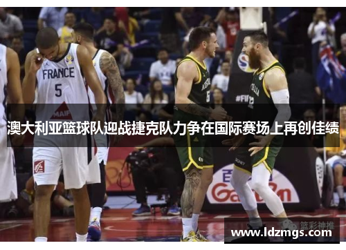 澳大利亚篮球队迎战捷克队力争在国际赛场上再创佳绩